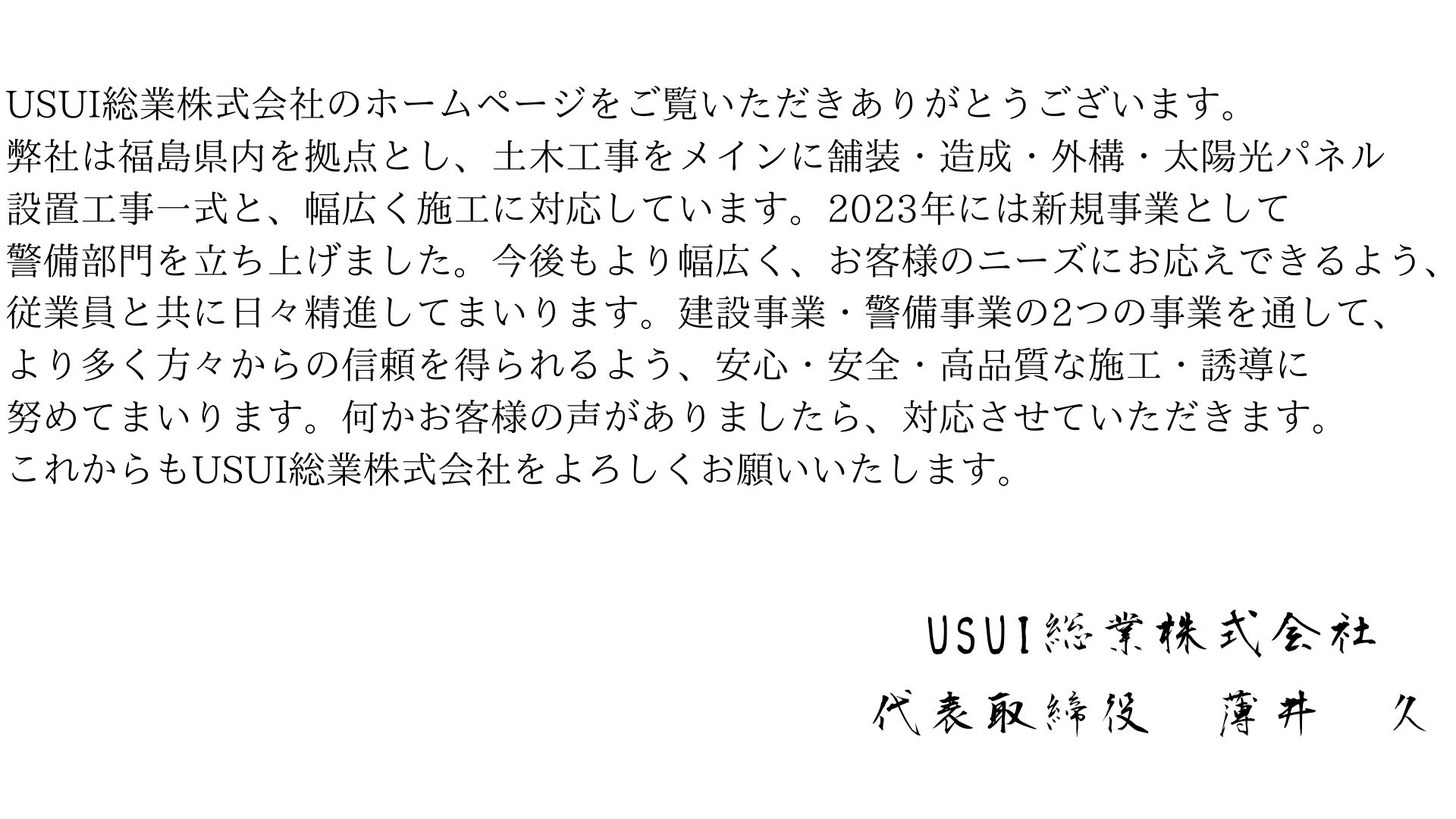 USUI総業株式会社のホームページをご覧いただきありがとうございます。弊社は福島県内を拠点とし、土木工事をメインに舗装・造成・外構・太陽光パネル設置工事一式と、幅広く施工に対応しています。2023年には新規事業として警備部門を立ち上げました。今後もより幅広く、お客様のニーズにお応えできるよう、従業員と共に日々精進してまいります。建設事業・警備事業の2つの事業を通して、より多く方々からの信頼